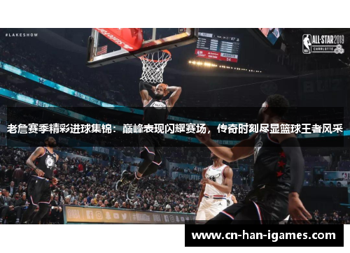 老詹赛季精彩进球集锦：巅峰表现闪耀赛场，传奇时刻尽显篮球王者风采