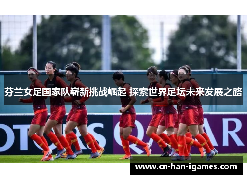 芬兰女足国家队崭新挑战崛起 探索世界足坛未来发展之路