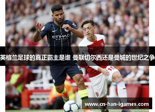 英格兰足球的真正霸主是谁 曼联切尔西还是曼城的世纪之争 英格兰足球的真正霸主是谁 曼联切尔西还是曼城的世纪之争