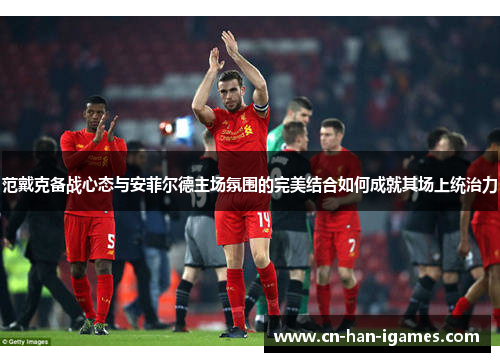 范戴克备战心态与安菲尔德主场氛围的完美结合如何成就其场上统治力