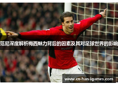 范尼深度解析梅西魅力背后的因素及其对足球世界的影响