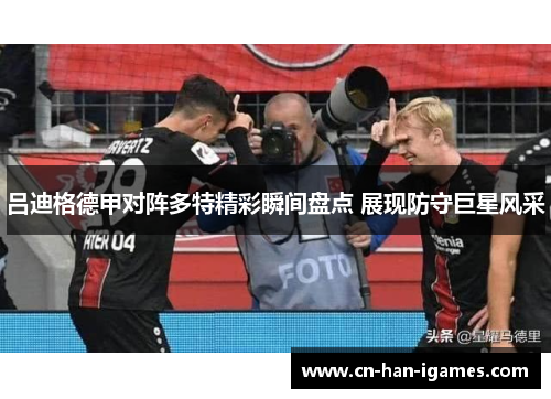 吕迪格德甲对阵多特精彩瞬间盘点 展现防守巨星风采 吕迪格德甲对阵多特精彩瞬间盘点 展现防守巨星风采
