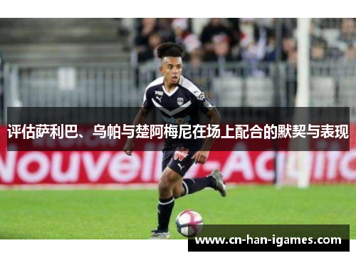 评估萨利巴、乌帕与楚阿梅尼在场上配合的默契与表现 评估萨利巴、乌帕与楚阿梅尼在场上配合的默契与表现