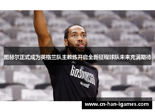 图赫尔正式成为英格兰队主教练开启全新征程球队未来充满期待