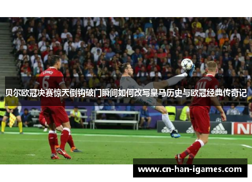 贝尔欧冠决赛惊天倒钩破门瞬间如何改写皇马历史与欧冠经典传奇记 贝尔欧冠决赛惊天倒钩破门瞬间如何改写皇马历史与欧冠经典传奇记