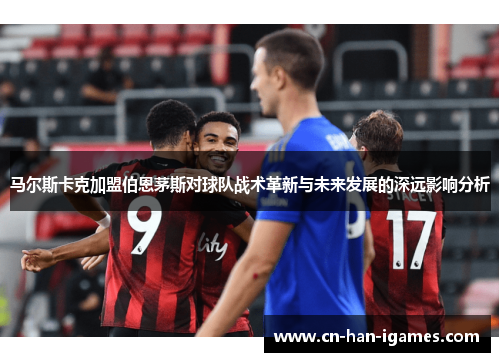 马尔斯卡克加盟伯恩茅斯对球队战术革新与未来发展的深远影响分析